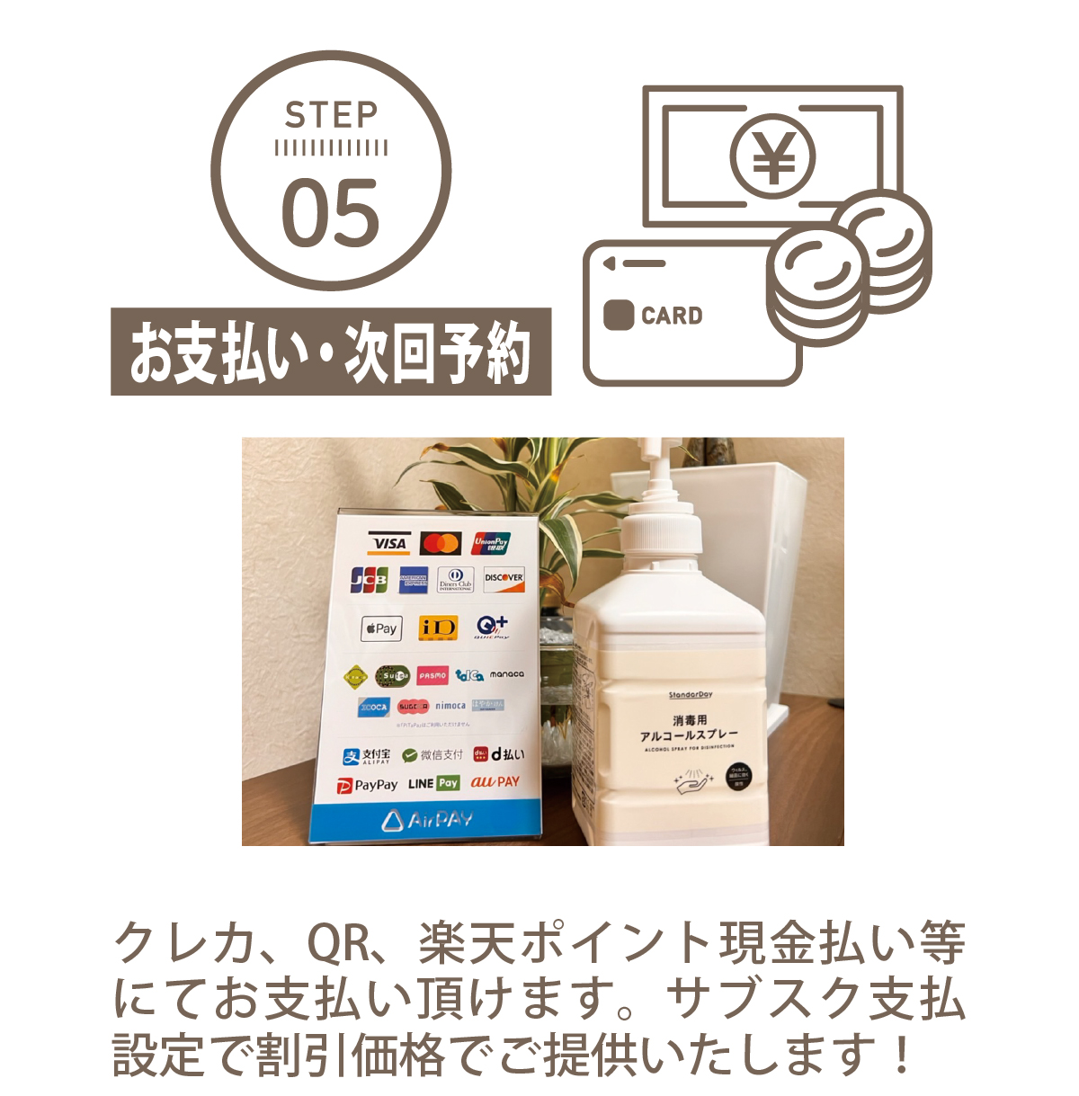   STEP 05お支払い・次回予約クレカ、QR、楽天ポイント現金払いにてお支払い頂けます。サブスク支払設定で割引価格でご提供いたします！対応決済手段の一覧VISA、Mastercard、JCB、AMEX、Diners、DISCOVERiD、QUICPay、交通系IC（Suica、PASMOなど）PayPay、LINE Pay、楽天ペイ、au PAY など